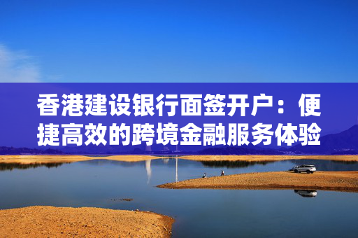 香港建设银行面签开户：便捷高效的跨境金融服务体验