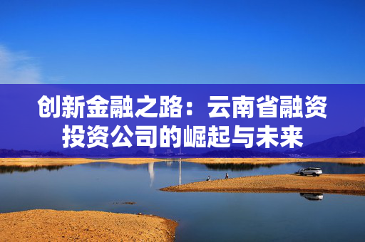 创新金融之路：云南省融资投资公司的崛起与未来