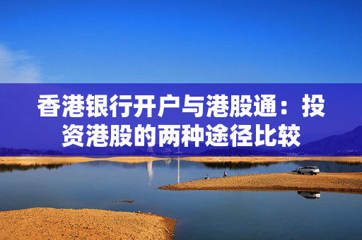 香港银行开户与港股通：投资港股的两种途径比较