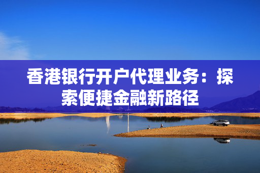 香港银行开户代理业务：探索便捷金融新路径