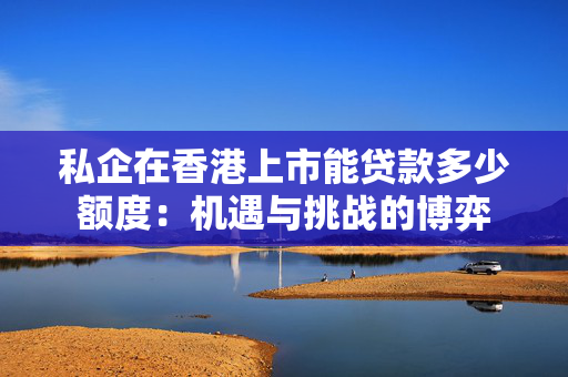 私企在香港上市能贷款多少额度：机遇与挑战的博弈