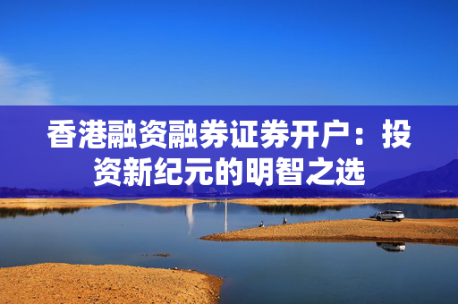 香港融资融券证券开户：投资新纪元的明智之选