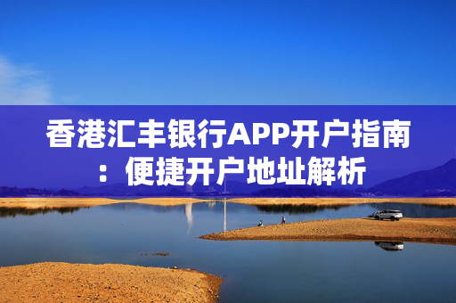 香港汇丰银行APP开户指南：便捷开户地址解析