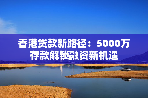 香港贷款新路径：5000万存款解锁融资新机遇