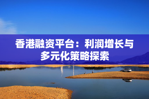 香港融资平台：利润增长与多元化策略探索 中港融资