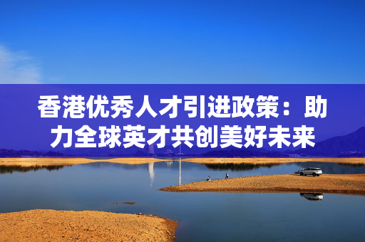 香港优秀人才引进政策：助力全球英才共创美好未来