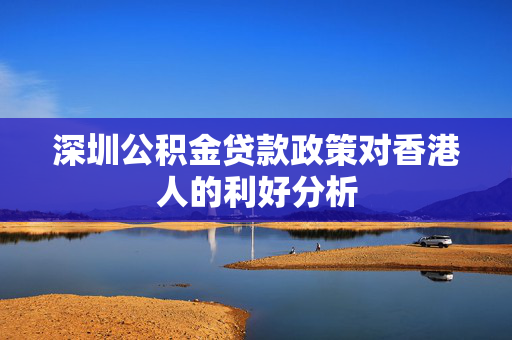 深圳公积金贷款政策对香港人的利好分析