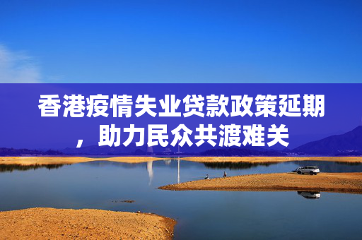 香港疫情失业贷款政策延期，助力民众共渡难关