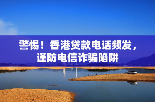 警惕！香港贷款电话频发，谨防电信诈骗陷阱