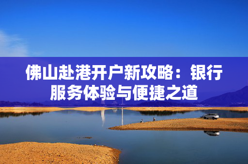 佛山赴港开户新攻略：银行服务体验与便捷之道