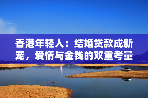 香港年轻人：结婚贷款成新宠，爱情与金钱的双重考量 中港融资