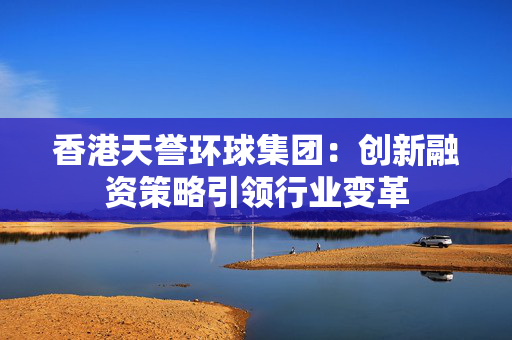 香港天誉环球集团：创新融资策略引领行业变革