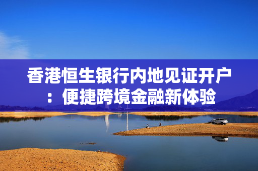 香港恒生银行内地见证开户：便捷跨境金融新体验