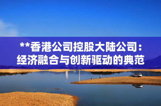 **香港公司控股大陆公司：经济融合与创新驱动的典范**