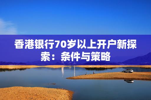 香港银行70岁以上开户新探索：条件与策略