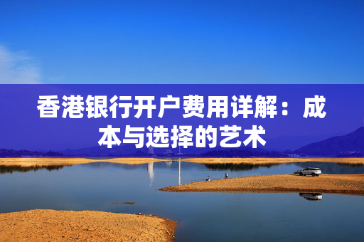 香港银行开户费用详解：成本与选择的艺术
