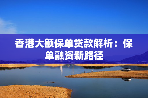 香港大额保单贷款解析：保单融资新路径