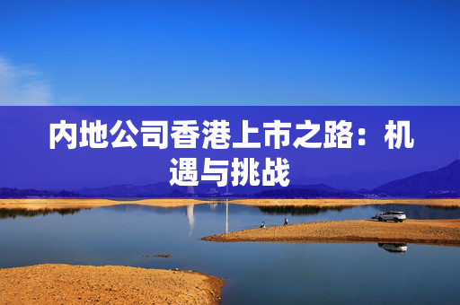 内地公司香港上市之路：机遇与挑战