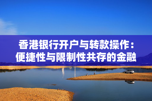 香港银行开户与转款操作：便捷性与限制性共存的金融之旅