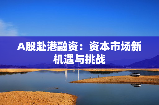 A股赴港融资：资本市场新机遇与挑战