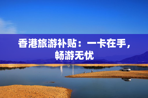 香港旅游补贴：一卡在手，畅游无忧