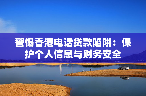 警惕香港电话贷款陷阱：保护个人信息与财务安全