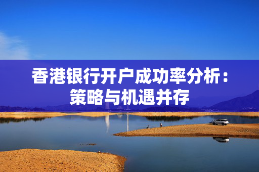 香港银行开户成功率分析：策略与机遇并存