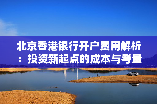 北京香港银行开户费用解析：投资新起点的成本与考量
