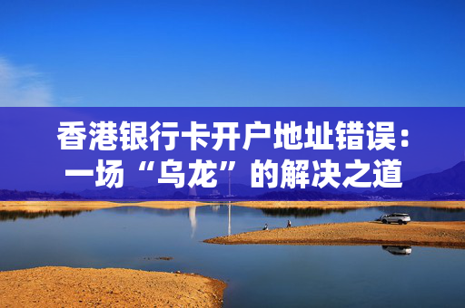 香港银行卡开户地址错误：一场“乌龙”的解决之道