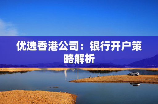优选香港公司：银行开户策略解析