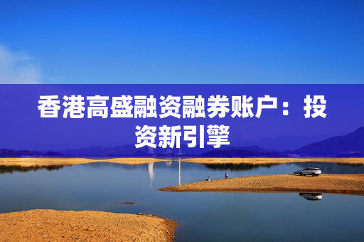 香港高盛融资融券账户：投资新引擎