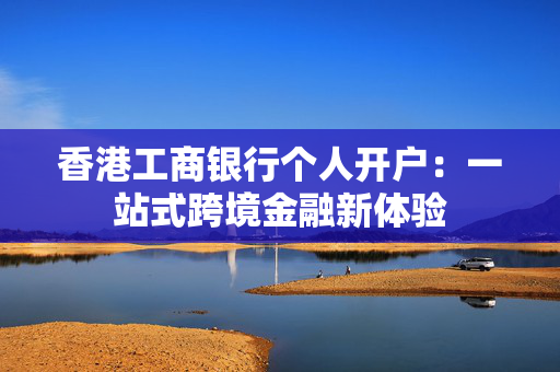 香港工商银行个人开户：一站式跨境金融新体验