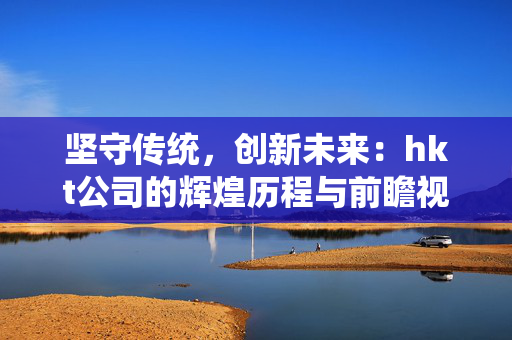 坚守传统，创新未来：hkt公司的辉煌历程与前瞻视野