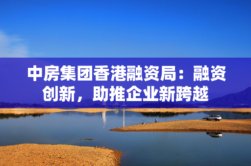 中房集团香港融资局：融资创新，助推企业新跨越 中港融资