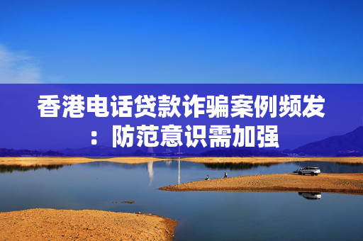 香港电话贷款诈骗案例频发：防范意识需加强