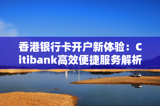 香港银行卡开户新体验：Citibank高效便捷服务解析