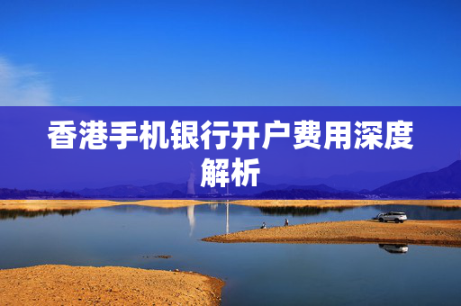 香港手机银行开户费用深度解析