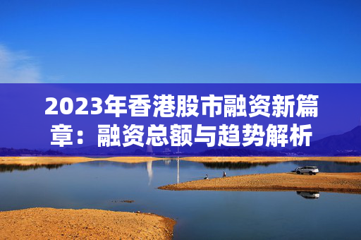 2023年香港股市融资新篇章：融资总额与趋势解析