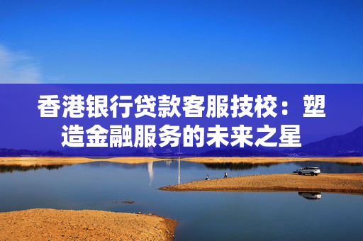 香港银行贷款客服技校：塑造金融服务的未来之星