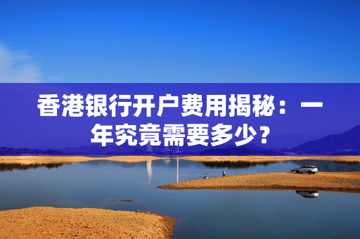 香港银行开户费用揭秘：一年究竟需要多少？