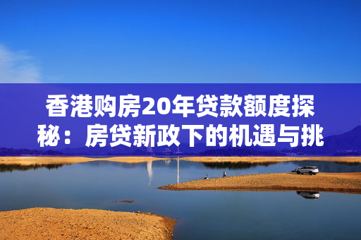 香港购房20年贷款额度探秘：房贷新政下的机遇与挑战