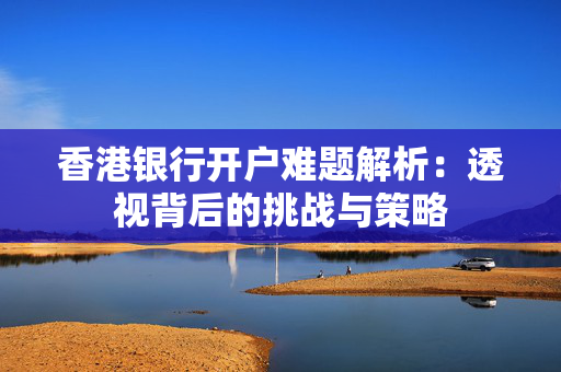 香港银行开户难题解析：透视背后的挑战与策略
