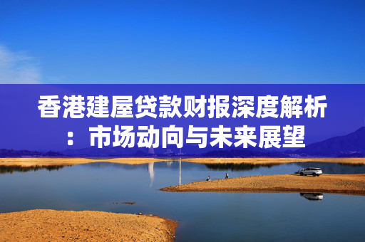 香港建屋贷款财报深度解析：市场动向与未来展望