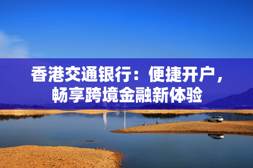 香港交通银行：便捷开户，畅享跨境金融新体验