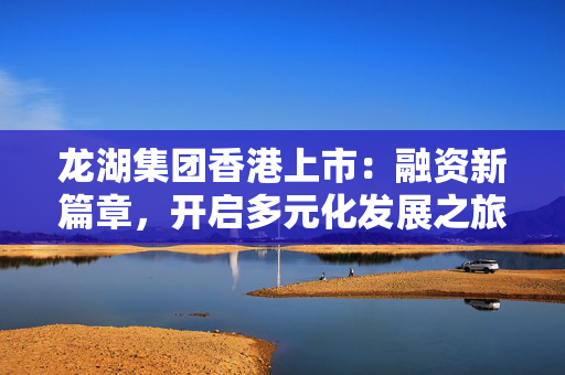 龙湖集团香港上市：融资新篇章，开启多元化发展之旅