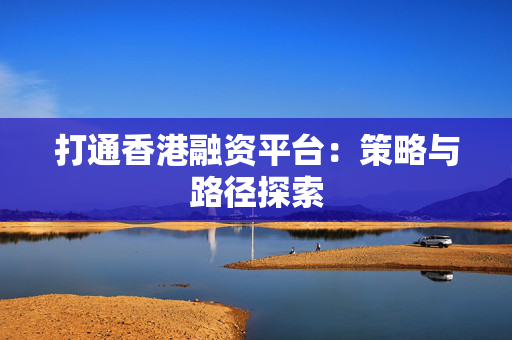 打通香港融资平台：策略与路径探索