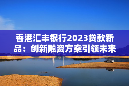 香港汇丰银行2023贷款新品：创新融资方案引领未来
