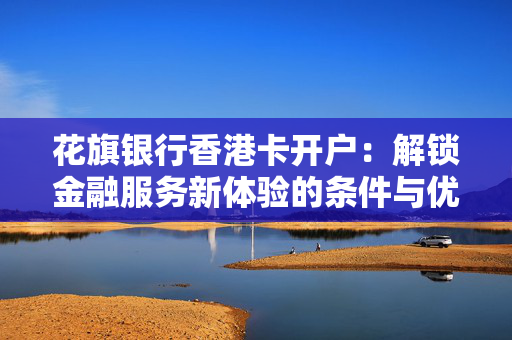 花旗银行香港卡开户：解锁金融服务新体验的条件与优势