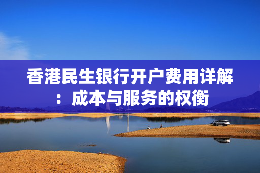 香港民生银行开户费用详解：成本与服务的权衡