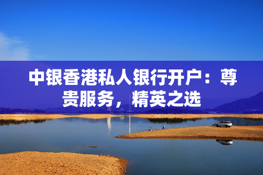中银香港私人银行开户：尊贵服务，精英之选